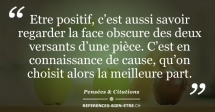 Etre positif, c’est aussi savoir regarder la face obscure des deux versants d’une pièce. C’est en connaissance de cause, qu’on choisit alors la meilleure part. Etre positif, c’est aussi savoir regarder la face obscure des deux versants d’une pièce. C’est en connaissance de cause, qu’on choisit alors la meilleure part.