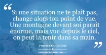 Si une situation ne te plaît pas, change alors ton point de vue. Une montagne devant soi paraît énorme, mais vue depuis le ciel, on peut la tenir dans sa main. Si une situation ne te plaît pas, change alors ton point de vue. Une montagne devant soi paraît énorme, mais vue depuis le ciel, on peut la tenir dans sa main.