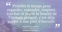 Prendre le temps pour regarder, entendre, respirer, toucher et sentir la beauté de l’instant présent, c’est déjà goûter à une part d’éternité. Prendre le temps pour regarder, entendre, respirer, toucher et sentir la beauté de l’instant présent, c’est déjà goûter à une part d’éternité.